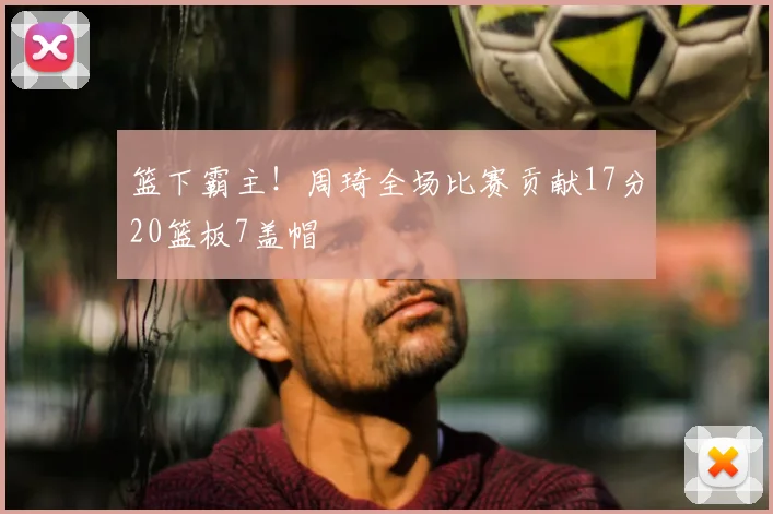 篮下霸主！周琦全场比赛贡献17分20篮板7盖帽
