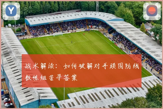 战术解读：如何破解对手顽固防线教练组苦寻答案