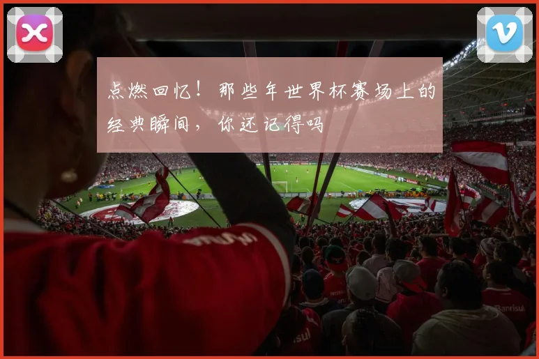 点燃回忆！那些年世界杯赛场上的经典瞬间，你还记得吗