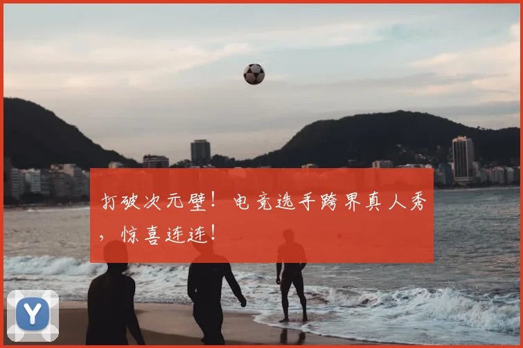 打破次元壁！电竞选手跨界真人秀，惊喜连连！
