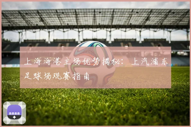 上海海港主场优势揭秘：上汽浦东足球场观赛指南