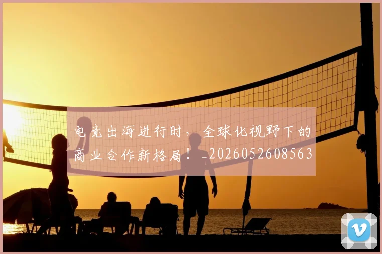 电竞出海进行时，全球化视野下的商业合作新格局！_20260526085632