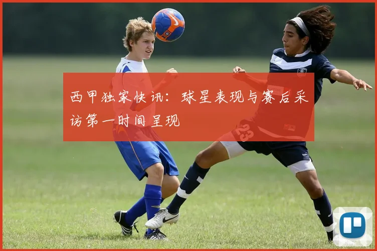 西甲独家快讯：球星表现与赛后采访第一时间呈现