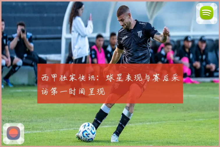 西甲独家快讯:球星表现与赛后采访第一时间呈现