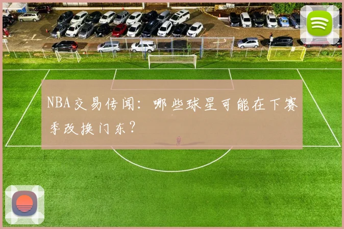 NBA交易传闻：哪些球星可能在下赛季改换门东？