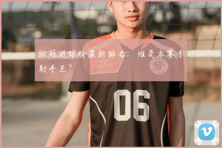 欧冠进球榜最新排名：谁是本赛季射手王？