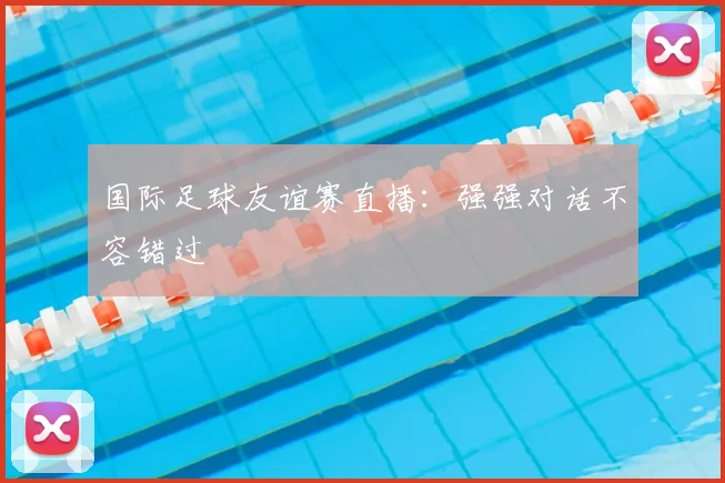 国际足球友谊赛直播：强强对话不容错过