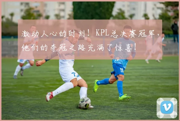 激动人心的时刻!KPL总决赛冠军,他们的夺冠之路充满了惊喜!