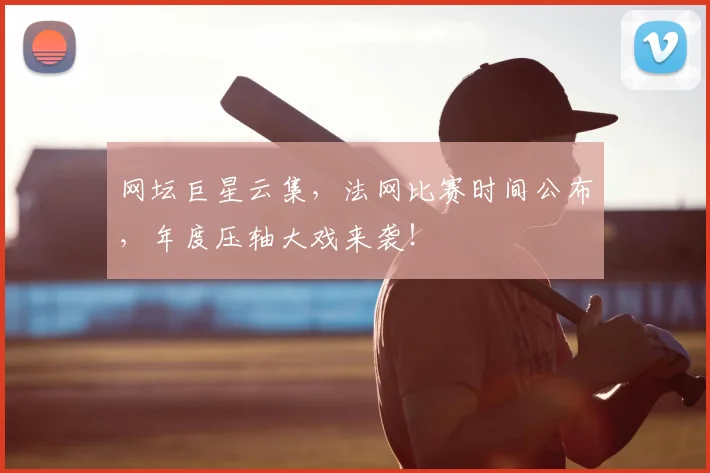 网坛巨星云集，法网比赛时间公布，年度压轴大戏来袭！