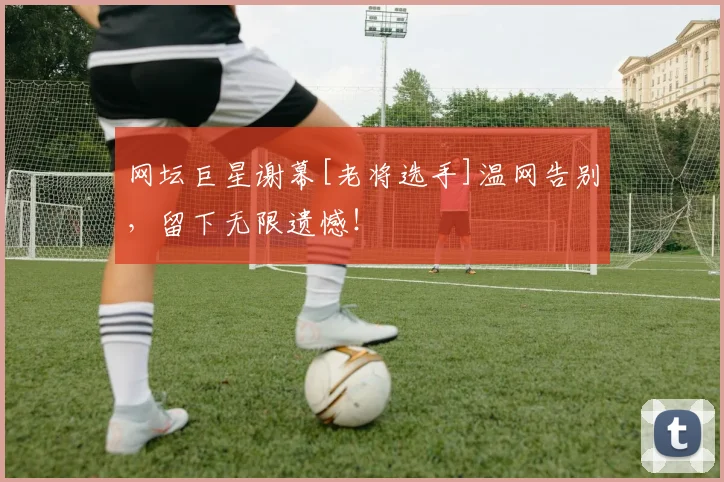 网坛巨星谢幕[老将选手]温网告别，留下无限遗憾！