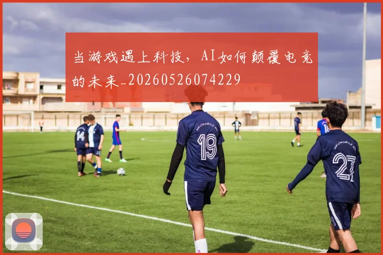 当游戏遇上科技，AI如何颠覆电竞的未来_20260526074229