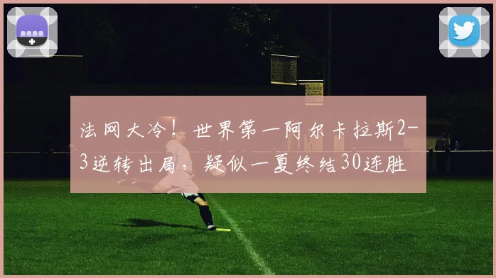 法网大冷！世界第一阿尔卡拉斯2-3逆转出局，疑似一夏终结30连胜
