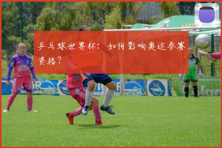 乒乓球世界杯:如何影响奥运参赛资格?