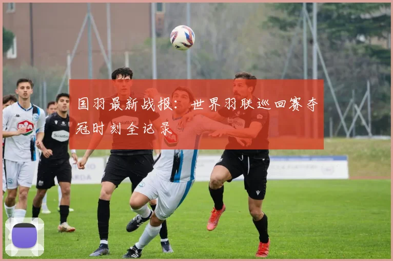 国羽最新战报：世界羽联巡回赛夺冠时刻全记录