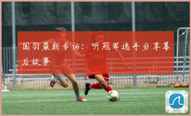 国羽最新专访：听冠军选手分享幕后故事