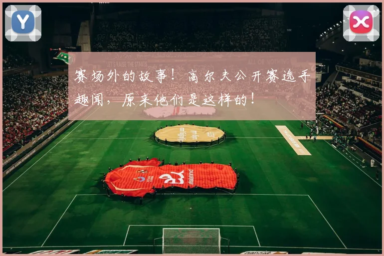 赛场外的故事!高尔夫公开赛选手趣闻,原来他们是这样的!
