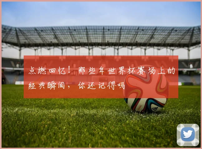 点燃回忆！那些年世界杯赛场上的经典瞬间，你还记得吗