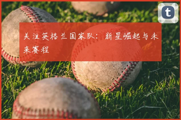 关注英格兰国家队:新星崛起与未来赛程