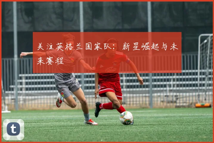 关注英格兰国家队：新星崛起与未来赛程