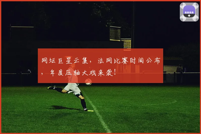 网坛巨星云集,法网比赛时间公布,年度压轴大戏来袭!