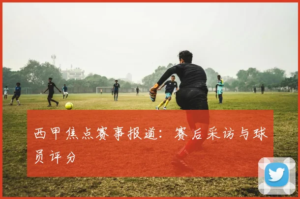 西甲焦点赛事报道：赛后采访与球员评分