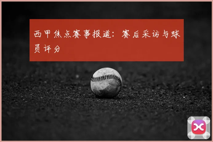 西甲焦点赛事报道:赛后采访与球员评分