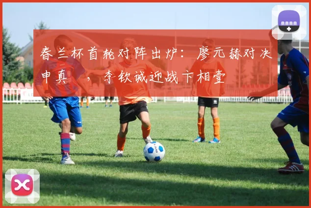 春兰杯首轮对阵出炉:廖元赫对决申真谞,李钦诚迎战卞相壹