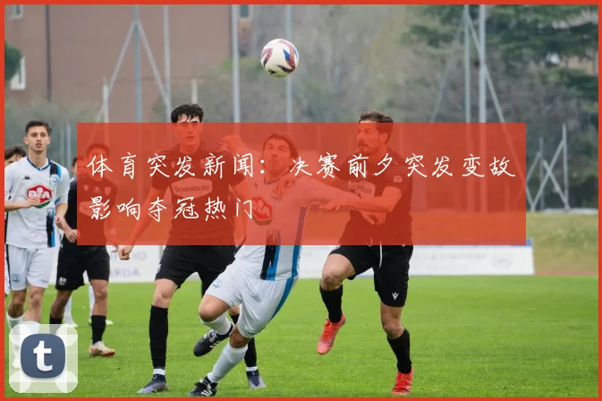 体育突发新闻：决赛前夕突发变故影响夺冠热门