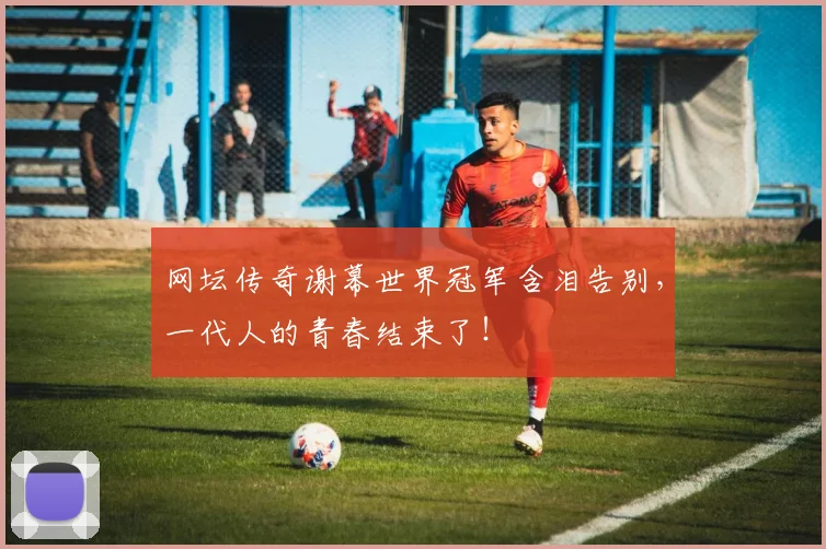 网坛传奇谢幕世界冠军含泪告别，一代人的青春结束了！