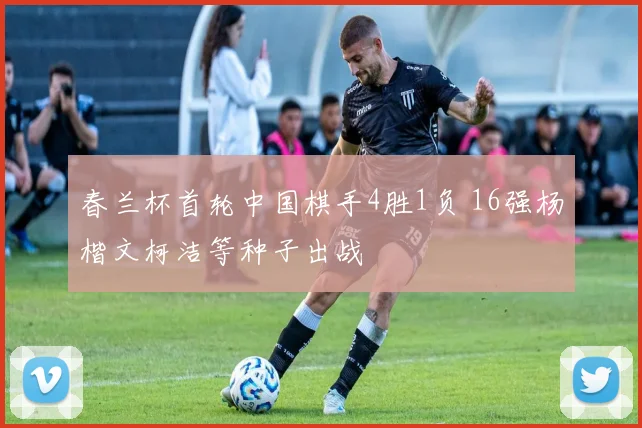 春兰杯首轮中国棋手4胜1负 16强杨楷文柯洁等种子出战