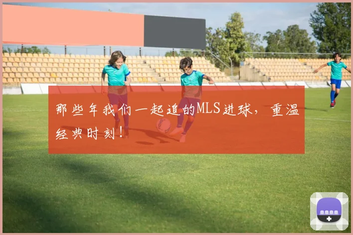 那些年我们一起追的MLS进球，重温经典时刻！