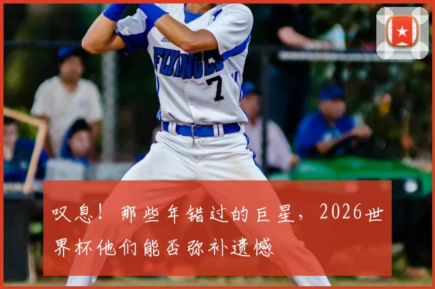 叹息！那些年错过的巨星，2026世界杯他们能否弥补遗憾