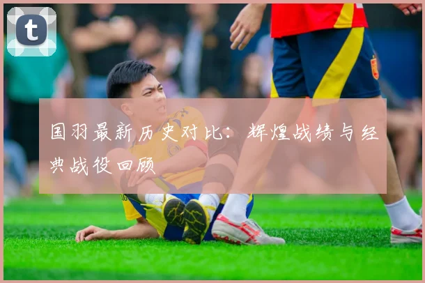 国羽最新历史对比：辉煌战绩与经典战役回顾
