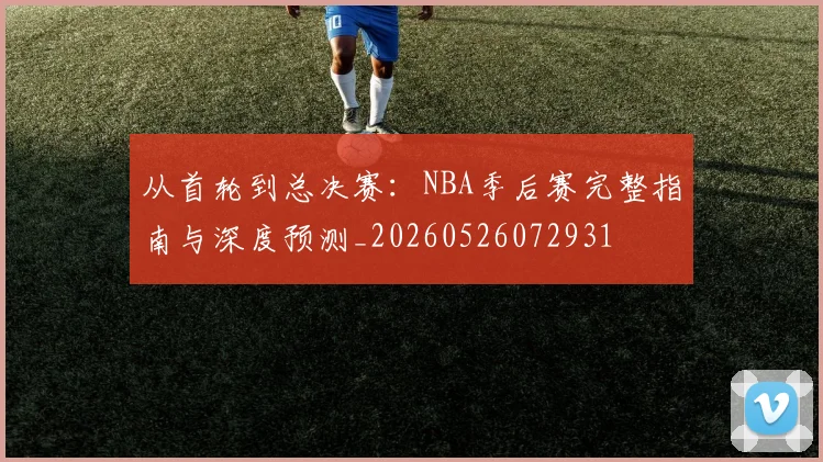 从首轮到总决赛:NBA季后赛完整指南与深度预测_20260526072931