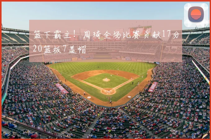 篮下霸主！周琦全场比赛贡献17分20篮板7盖帽